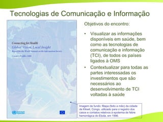 Tecnologias de Comunicação e Informação
Objetivos do encontro:
• Visualizar as informações
disponíveis em saúde, bem
como as tecnologias de
comunicação e informação
(TCI), de todos os países
ligados à OMS
• Contextualizar para todas as
partes interessadas os
investimentos que são
necessários ao
desenvolvimento de TCI
voltadas à saúde
Imagem de fundo: Mapa (feito a mão) da cidade
de Kikwit, Congo, utilizado para o registro dos
casos e contatos relativos à epidemia de febre
hemorrágica do Ebola, em 1996.
 