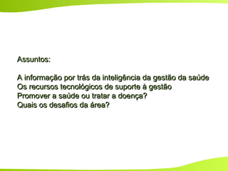 Assuntos:Assuntos:
A informação por trás da inteligência da gestão da saúdeA informação por trás da inteligência da gestão da saúde
Os recursos tecnológicos de suporte à gestãoOs recursos tecnológicos de suporte à gestão
Promover a saúde ou tratar a doença?Promover a saúde ou tratar a doença?
Quais os desafios da área?Quais os desafios da área?
 
