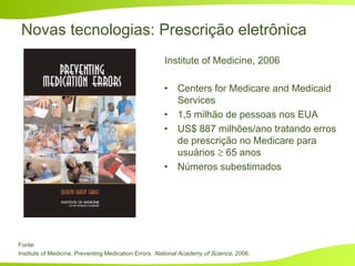 Novas tecnologias: Prescrição eletrônica
• Centers for Medicare and Medicaid
Services
• 1,5 milhão de pessoas nos EUA
• US$ 887 milhões/ano tratando erros
de prescrição no Medicare para
usuários ≥ 65 anos
• Números subestimados
Institute of Medicine, 2006
Fonte:
Institute of Medicine. Preventing Medication Errors. National Academy of Science, 2006.
 