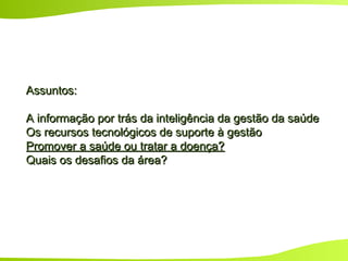 Assuntos:Assuntos:
A informação por trás da inteligência da gestão da saúdeA informação por trás da inteligência da gestão da saúde
Os recursos tecnológicos de suporte à gestãoOs recursos tecnológicos de suporte à gestão
Promover a saúde ou tratar a doença?Promover a saúde ou tratar a doença?
Quais os desafios da área?Quais os desafios da área?
 