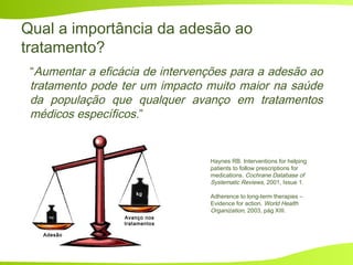 Qual a importância da adesão ao
tratamento?
“Aumentar a eficácia de intervenções para a adesão ao
tratamento pode ter um impacto muito maior na saúde
da população que qualquer avanço em tratamentos
médicos específicos.”
Adesão
Avanço nos
tratamentos
kg
mg
Haynes RB. Interventions for helping
patients to follow prescriptions for
medications. Cochrane Database of
Systematic Reviews, 2001, Issue 1.
Adherence to long-term therapies –
Evidence for action. World Health
Organization, 2003, pág XIII.
 