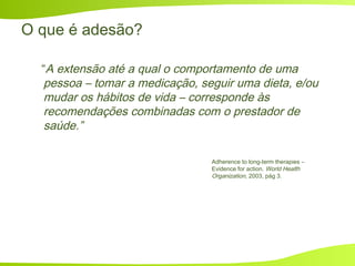 O que é adesão?
“A extensão até a qual o comportamento de uma
pessoa – tomar a medicação, seguir uma dieta, e/ou
mudar os hábitos de vida – corresponde às
recomendações combinadas com o prestador de
saúde.”
Adherence to long-term therapies –
Evidence for action. World Health
Organization, 2003, pág 3.
 