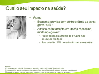 Qual o seu impacto na saúde?
• Asma
– Economia prevista com controle ótimo da asma
grave: 45% (1)
– Adesão ao tratamento em idosos com asma
moderada-grave (2)
:
• Fraca adesão: aumento de 5%/ano nas
consultas médicas
• Boa adesão: 20% de redução nas internações
Fontes:
(1) GINA Project (Global Iniciative for Asthma). 2002, http://www.ginasthma.com.
(2) Balkrishnan R et al. Inhaled corticosteroid use and associated outcomes in elderly patients with
moderate to severe chronic pulmonary disease. Clinical Therapeutics, 2000, 22: 452-469.
 