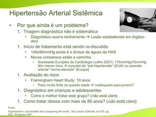 Hipertensão Arterial Sistêmica
• Por que ainda é um problema?
1. Triagem diagnóstica não é sistemática
• Diagnóstico ocorre tardiamente  Lesão estabelecida em órgãos-
alvo
1. Início de tratamento está sendo re-discutido
• 140x90mmHg ainda é o divisor de águas da HAS
• Novos consensos estão a caminho
– Sociedade Européia de Cardiologia (Julho 2007): 115mmHgx75mmHg
têm menor risco  conceito de “pré-hipertensão” (EUA) ou pressão
arterial “normo-elevada” (Europa)
1. Avaliação do risco
• Framingham Heart Study: 10 anos
– Peso muito forte no quesito idade  inadequado para jovens?
1. Diagnóstico em crianças e adolescentes
• Como é melhor tratar este grupo? (não está claro)
1. Como tratar idosos com mais de 80 anos? (não está claro)
Fonte:
Hypertension: uncontrolled and conquering the world, The Lancet, Editorial, vol 370, pg
539, 18 Agosto 2007.
 