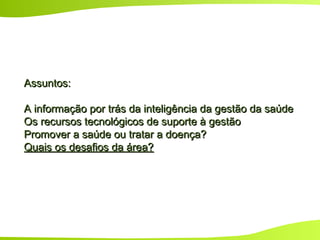 Assuntos:Assuntos:
A informação por trás da inteligência da gestão da saúdeA informação por trás da inteligência da gestão da saúde
Os recursos tecnológicos de suporte à gestãoOs recursos tecnológicos de suporte à gestão
Promover a saúde ou tratar a doença?Promover a saúde ou tratar a doença?
Quais os desafios da área?Quais os desafios da área?
 