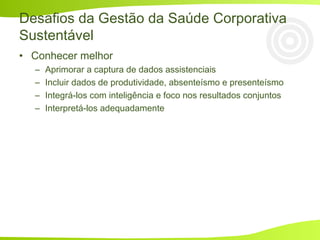 Desafios da Gestão da Saúde Corporativa
Sustentável
• Conhecer melhor
– Aprimorar a captura de dados assistenciais
– Incluir dados de produtividade, absenteísmo e presenteísmo
– Integrá-los com inteligência e foco nos resultados conjuntos
– Interpretá-los adequadamente
 