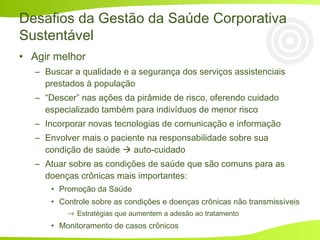 • Agir melhor
– Buscar a qualidade e a segurança dos serviços assistenciais
prestados à população
– “Descer” nas ações da pirâmide de risco, oferendo cuidado
especializado também para indivíduos de menor risco
– Incorporar novas tecnologias de comunicação e informação
– Envolver mais o paciente na responsabilidade sobre sua
condição de saúde  auto-cuidado
– Atuar sobre as condições de saúde que são comuns para as
doenças crônicas mais importantes:
• Promoção da Saúde
• Controle sobre as condições e doenças crônicas não transmissíveis
→ Estratégias que aumentem a adesão ao tratamento
• Monitoramento de casos crônicos
Desafios da Gestão da Saúde Corporativa
Sustentável
 