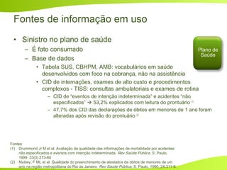 Fontes de informação em uso
• Sinistro no plano de saúde
– É fato consumado
– Base de dados
• Tabela SUS, CBHPM, AMB: vocabulários em saúde
desenvolvidos com foco na cobrança, não na assistência
• CID de internações, exames de alto custo e procedimentos
complexos - TISS: consultas ambulatoriais e exames de rotina
– CID de “eventos de intenção indeterminada” e acidentes “não
especificados”  53,2% explicados com leitura do prontuário (1)
– 47,7% dos CID das declarações de óbitos em menores de 1 ano foram
alteradas após revisão do prontuário (2)
Fontes:
(1) Drummond Jr M et al. Avaliação da qualidade das informações de mortalidade por acidentes
não especificados e eventos com intenção indeterminada, Rev Saúde Pública, S. Paulo,
1999, 33(3):273-80
(2) Niobey, F ML et al. Qualidade do preenchimento de atestados de óbitos de menores de um
ano na região metropolitana do Rio de Janeiro. Rev Saúde Pública, S. Paulo, 1990, 24:311-8.
Plano de
Saúde
 