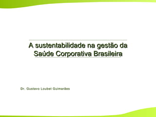 A sustentabilidade na gestão daA sustentabilidade na gestão da
Saúde Corporativa BrasileiraSaúde Corporativa Brasileira
Dr. Gustavo Loubet Guimarães
 