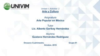 Unidad 1, Actividad 2
Arte y Cultura
Asignatura
Arte Popular en México
Tutor
Lic. Alberto Garibay Hernández
Alumno
Gustavo Hernández Rodríguez
Onceavo Cuatrimestre. Grupo 01
Octubre, 2019
 