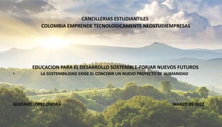 DIALOGO INTERNACIONAL
CANCILLERIAS ESTUDIANTILES
COLOMBIA EMPRENDE TECNOLOGICAMENTE NEOSTUDIEMPRESAS
EDUCACION PARA EL DESARROLLO SOSTENIBLE-FORJAR NUEVOS FUTUROS
• LA SOSTENIBILIDAD EXIGE EL CONCEBIR UN NUEVO PROYECTO DE HUMANIDAD
GUSTAVO LOPEZ OSPINA MARZO 09 2022
 