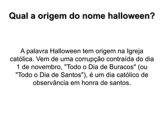 Qual a origem do nome halloween? A palavra Halloween tem origem na Igreja católica. Vem de uma corrupção contraída do dia 1 de novembro, "Todo o Dia de Buracos" (ou "Todo o Dia de Santos"), é um dia católico de observância em honra de santos. 