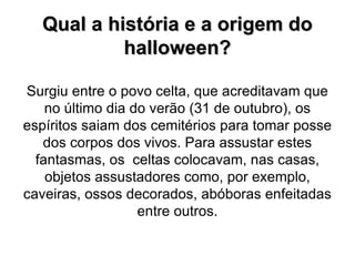 Qual a história e a origem do halloween? Surgiu entre o povo celta, que acreditavam que no último dia do verão (31 de outubro), os espíritos saiam dos cemitérios para tomar posse dos corpos dos vivos. Para assustar estes fantasmas, os  celtas colocavam, nas casas, objetos assustadores como, por exemplo, caveiras, ossos decorados, abóboras enfeitadas entre outros. 