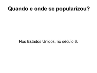 Quando e onde se popularizou? Nos Estados Unidos, no século 8. 