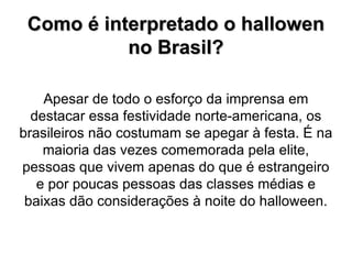Como é interpretado o hallowen  no Brasil? Apesar de todo o esforço da imprensa em destacar essa festividade norte-americana, os brasileiros não costumam se apegar à festa. É na maioria das vezes comemorada pela elite, pessoas que vivem apenas do que é estrangeiro e por poucas pessoas das classes médias e baixas dão considerações à noite do halloween. 