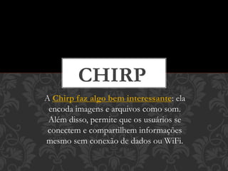 A Chirp faz algo bem interessante: ela
encoda imagens e arquivos como som.
Além disso, permite que os usuários se
conectem e compartilhem informações
mesmo sem conexão de dados ou WiFi.
CHIRP
 