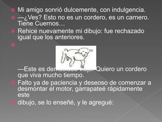  Mi amigo sonrió dulcemente, con indulgencia.
 —¿Ves? Esto no es un cordero, es un carnero.
  Tiene Cuernos…
 Rehice nuevamente mi dibujo: fue rechazado
  igual que los anteriores.




  —Este es demasiado viejo. Quiero un cordero
  que viva mucho tiempo.
 Falto ya de paciencia y deseoso de comenzar a
  desmontar el motor, garrapateé rápidamente
  este
 dibujo, se lo enseñé, y le agregué:
 