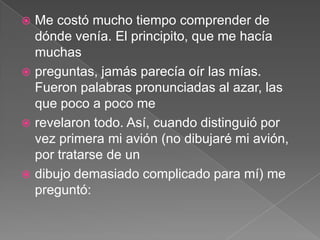  Me costó mucho tiempo comprender de
  dónde venía. El principito, que me hacía
  muchas
 preguntas, jamás parecía oír las mías.
  Fueron palabras pronunciadas al azar, las
  que poco a poco me
 revelaron todo. Así, cuando distinguió por
  vez primera mi avión (no dibujaré mi avión,
  por tratarse de un
 dibujo demasiado complicado para mí) me
  preguntó:
 