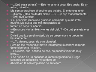    —¿Qué cosa es esa? —Eso no es una cosa. Eso vuela. Es un
    avión, mi avión.
   Me sentía orgulloso al decirle que volaba. El entonces gritó:
   —¡Cómo! ¿Has caído del cielo? —Sí —le dije modestamente.
    —¡Ah, que curioso!
   Y el principito lanzó una graciosa carcajada que me irritó
    mucho. Me gusta que mis desgracias se
   tomen en serio. Y añadió:
   —Entonces ¿tú también vienes del cielo? ¿De qué planeta eres
    tú?
   Divisé una luz en el misterio de su presencia y le pregunté
    bruscamente:
   —¿Tu vienes, pues, de otro planeta?
   Pero no me respondió; movía lentamente la cabeza mirando
    detenidamente mi avión.
   —Es cierto, que, encima de eso, no puedes venir de muy
    lejos…
   Y se hundió en un ensueño durante largo tiempo. Luego
    sacando de su bolsillo mi cordero se
   abismó en la contemplación de su tesoro.
 
