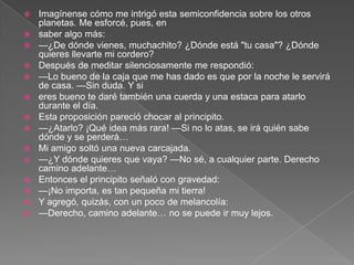    Imagínense cómo me intrigó esta semiconfidencia sobre los otros
    planetas. Me esforcé, pues, en
   saber algo más:
   —¿De dónde vienes, muchachito? ¿Dónde está "tu casa"? ¿Dónde
    quieres llevarte mi cordero?
   Después de meditar silenciosamente me respondió:
   —Lo bueno de la caja que me has dado es que por la noche le servirá
    de casa. —Sin duda. Y si
   eres bueno te daré también una cuerda y una estaca para atarlo
    durante el día.
   Esta proposición pareció chocar al principito.
   —¿Atarlo? ¡Qué idea más rara! —Si no lo atas, se irá quién sabe
    dónde y se perderá…
   Mi amigo soltó una nueva carcajada.
   —¿Y dónde quieres que vaya? —No sé, a cualquier parte. Derecho
    camino adelante…
   Entonces el principito señaló con gravedad:
   —¡No importa, es tan pequeña mi tierra!
   Y agregó, quizás, con un poco de melancolía:
   —Derecho, camino adelante… no se puede ir muy lejos.
 