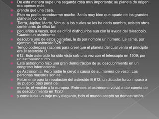    De esta manera supe una segunda cosa muy importante: su planeta de origen
    era apenas más
   grande que una casa.
   Esto no podía asombrarme mucho. Sabía muy bien que aparte de los grandes
    planetas como la
   Tierra, Júpiter, Marte, Venus, a los cuales se les ha dado nombre, existen otros
    centenares de ellos tan
   pequeños a veces, que es difícil distinguirlos aun con la ayuda del telescopio.
    Cuando un astrónomo
   descubre uno de estos planetas, le da por nombre un número. Le llama, por
    ejemplo, "el asteroide 3251".
   Tengo poderosas razones para creer que el planeta del cual venía el principito
    era el asteroide B
   612. Este asteroide ha sido visto sólo una vez con el telescopio en 1909, por
    un astrónomo turco.
   Este astrónomo hizo una gran demostración de su descubrimiento en un
    congreso Internacional
   de Astronomía. Pero nadie le creyó a causa de su manera de vestir. Las
    personas mayores son así.
   Felizmente para la reputación del asteroide B 612, un dictador turco impuso a
    su pueblo, bajo pena de
   muerte, el vestido a la europea. Entonces el astrónomo volvió a dar cuenta de
    su descubrimiento en 1920
   y como lucía un traje muy elegante, todo el mundo aceptó su demostración.
 