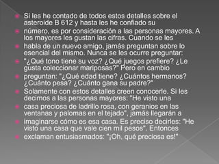    Si les he contado de todos estos detalles sobre el
    asteroide B 612 y hasta les he confiado su
   número, es por consideración a las personas mayores. A
    los mayores les gustan las cifras. Cuando se les
   habla de un nuevo amigo, jamás preguntan sobre lo
    esencial del mismo. Nunca se les ocurre preguntar:
   "¿Qué tono tiene su voz? ¿Qué juegos prefiere? ¿Le
    gusta coleccionar mariposas?" Pero en cambio
   preguntan: "¿Qué edad tiene? ¿Cuántos hermanos?
    ¿Cuánto pesa? ¿Cuánto gana su padre?"
   Solamente con estos detalles creen conocerle. Si les
    decimos a las personas mayores: "He visto una
   casa preciosa de ladrillo rosa, con geranios en las
    ventanas y palomas en el tejado", jamás llegarán a
   imaginarse cómo es esa casa. Es preciso decirles: "He
    visto una casa que vale cien mil pesos". Entonces
   exclaman entusiasmados: "¡Oh, qué preciosa es!"
 