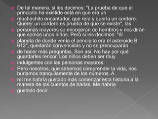    De tal manera, si les decimos: "La prueba de que el
    principito ha existido está en que era un
   muchachito encantador, que reía y quería un cordero.
    Querer un cordero es prueba de que se existe", las
   personas mayores se encogerán de hombros y nos dirán
    que somos unos niños. Pero si les decimos: "el
   planeta de donde venía el principito era el asteroide B
    612", quedarán convencidas y no se preocuparán
   de hacer más preguntas. Son así. No hay por qué
    guardarles rencor. Los niños deben ser muy
   indulgentes con las personas mayores.
   Pero nosotros, que sabemos comprender la vida, nos
    burlamos tranquilamente de los números. A
   mí me habría gustado más comenzar esta historia a la
    manera de los cuentos de hadas. Me habría
   gustado decir
 
