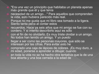    "Era una vez un principito que habitaba un planeta apenas
    más grande que él y que tenía
   necesidad de un amigo…" Para aquellos que comprenden
    la vida, esto hubiera parecido más real.
   Porque no me gusta que mi libro sea tomado a la ligera.
    Siento tanta pena al contar estos
   recuerdos. Hace ya seis años que mi amigo se fue con su
    cordero. Y si intento describirlo aquí es sólo
   con el fin de no olvidarlo. Es muy triste olvidar a un amigo.
    No todos han tenido un amigo. Y yo puedo
   llegar a ser como las personas mayores, que sólo se
    interesan por las cifras. Para evitar esto he
   comprado una caja de lápices de colores. ¡Es muy duro, a
    mi edad, ponerse a aprender a dibujar, cuando
   en toda la vida no se ha hecho otra tentativa que la de una
    boa abierta y una boa cerrada a la edad de
 