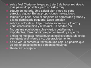    seis años! Ciertamente que yo trataré de hacer retratos lo
    más parecido posibles, pero no estoy muy
   seguro de lograrlo. Uno saldrá bien y otro no tiene
    parecido alguno. En las proporciones me equivoco
   también un poco. Aquí el principito es demasiado grande y
    allá es demasiado pequeño. Dudo también
   sobre el color de su traje. Titubeo sobre esto y lo otro y
    unas veces sale bien y otras mal. Es posible, en
   fin, que me equivoque sobre ciertos detalles muy
    importantes. Pero habrá que perdonármelo ya que mi
   amigo no me daba nunca muchas explicaciones. Me creía
    semejante a sí mismo y yo, desgraciadamente,
   no sé ver un cordero a través de una caja. Es posible que
    yo sea un poco como las personas mayores.
   He debido envejecer.
 