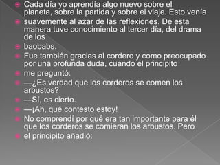    Cada día yo aprendía algo nuevo sobre el
    planeta, sobre la partida y sobre el viaje. Esto venía
   suavemente al azar de las reflexiones. De esta
    manera tuve conocimiento al tercer día, del drama
    de los
   baobabs.
   Fue también gracias al cordero y como preocupado
    por una profunda duda, cuando el principito
   me preguntó:
   —¿Es verdad que los corderos se comen los
    arbustos?
   —Sí, es cierto.
   —¡Ah, qué contesto estoy!
   No comprendí por qué era tan importante para él
    que los corderos se comieran los arbustos. Pero
   el principito añadió:
 