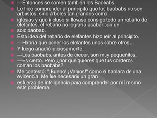    —Entonces se comen también los Baobabs.
   Le hice comprender al principito que los baobabs no son
    arbustos, sino árboles tan grandes como
   iglesias y que incluso si llevase consigo todo un rebaño de
    elefantes, el rebaño no lograría acabar con un
   solo baobab.
   Esta idea del rebaño de elefantes hizo reír al principito.
   —Habría que poner los elefantes unos sobre otros…
   Y luego añadió juiciosamente:
   —Los baobabs, antes de crecer, son muy pequeñitos.
   —Es cierto. Pero ¿por qué quieres que tus corderos
    coman los baobabs?
   Me contestó: "¡Bueno! ¡Vamos!" como si hablara de una
    evidencia. Me fue necesario un gran
   esfuerzo de inteligencia para comprender por mí mismo
    este problema.
 