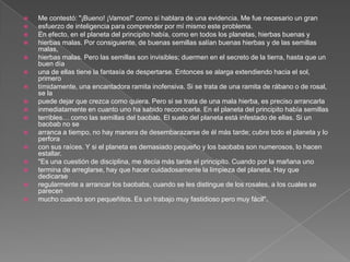   Me contestó: "¡Bueno! ¡Vamos!" como si hablara de una evidencia. Me fue necesario un gran
   esfuerzo de inteligencia para comprender por mí mismo este problema.
   En efecto, en el planeta del principito había, como en todos los planetas, hierbas buenas y
   hierbas malas. Por consiguiente, de buenas semillas salían buenas hierbas y de las semillas
    malas,
   hierbas malas. Pero las semillas son invisibles; duermen en el secreto de la tierra, hasta que un
    buen día
   una de ellas tiene la fantasía de despertarse. Entonces se alarga extendiendo hacia el sol,
    primero
   tímidamente, una encantadora ramita inofensiva. Si se trata de una ramita de rábano o de rosal,
    se la
   puede dejar que crezca como quiera. Pero si se trata de una mala hierba, es preciso arrancarla
   inmediatamente en cuanto uno ha sabido reconocerla. En el planeta del principito había semillas
   terribles… como las semillas del baobab. El suelo del planeta está infestado de ellas. Si un
    baobab no se
   arranca a tiempo, no hay manera de desembarazarse de él más tarde; cubre todo el planeta y lo
    perfora
   con sus raíces. Y si el planeta es demasiado pequeño y los baobabs son numerosos, lo hacen
    estallar.
   "Es una cuestión de disciplina, me decía más tarde el principito. Cuando por la mañana uno
   termina de arreglarse, hay que hacer cuidadosamente la limpieza del planeta. Hay que
    dedicarse
   regularmente a arrancar los baobabs, cuando se les distingue de los rosales, a los cuales se
    parecen
   mucho cuando son pequeñitos. Es un trabajo muy fastidioso pero muy fácil".
 