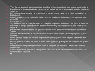    Y un día me aconsejó que me dedicara a realizar un hermoso dibujo, que hiciera comprender a
   los niños de la tierra estas ideas. "Si alguna vez viajan, me decía, esto podrá servirles mucho. A
    veces no
   hay inconveniente en dejar para más tarde el trabajo que se ha de hacer; pero tratándose de
    baobabs, el
   retraso es siempre una catástrofe. Yo he conocido un planeta, habitado por un perezoso que
    descuidó
   tres arbustos…"
   Siguiendo las indicaciones del principito, dibujé dicho planeta. Aunque no me gusta el papel de
   moralista, el peligro de los baobabs es tan desconocido y los peligros que puede correr quien
    llegue a
   perderse en un asteroide son tan grandes, que no vacilo en hacer una excepción y exclamar:
    "¡Niños,
   atención a los baobabs!" Y sólo con el fin de advertir a mis amigos de estos peligros a que se
    exponen
   desde hace ya tiempo sin saberlo, es por lo que trabajé y puse tanto empeño en realizar este
    dibujo. La
   lección que con él podía dar, valía la pena. Es muy posible que alguien me pregunte por qué no
    hay en
   este libro otros dibujos tan grandiosos como el dibujo de los baobabs. La respuesta es muy
    sencilla: he
   tratado de hacerlos, pero no lo he logrado. Cuando dibujé los baobabs estaba animado por un
   sentimiento de urgencia.
   VI
 
