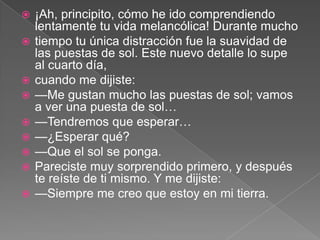    ¡Ah, principito, cómo he ido comprendiendo
    lentamente tu vida melancólica! Durante mucho
   tiempo tu única distracción fue la suavidad de
    las puestas de sol. Este nuevo detalle lo supe
    al cuarto día,
   cuando me dijiste:
   —Me gustan mucho las puestas de sol; vamos
    a ver una puesta de sol…
   —Tendremos que esperar…
   —¿Esperar qué?
   —Que el sol se ponga.
   Pareciste muy sorprendido primero, y después
    te reíste de ti mismo. Y me dijiste:
   —Siempre me creo que estoy en mi tierra.
 