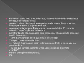    En efecto, como todo el mundo sabe, cuando es mediodía en Estados
    Unidos, en Francia se está
   poniendo el sol. Sería suficiente poder trasladarse a Francia en un
    minuto para asistir a la puesta del sol,
   pero desgraciadamente Francia está demasiado lejos. En cambio,
    sobre tu pequeño planeta te bastaba
   arrastrar la silla algunos pasos para presenciar el crepúsculo cada vez
    que lo deseabas…
   —¡Un día vi ponerse el sol cuarenta y tres veces!
   Y un poco más tarde añadiste:
   —¿Sabes? Cuando uno está verdaderamente triste le gusta ver las
    puestas de sol.
   —El día que la viste cuarenta y tres veces estabas muy triste
    ¿verdad?
   Pero el principito no respondió.
   VII
 