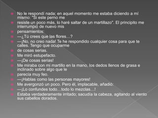    No le respondí nada; en aquel momento me estaba diciendo a mí
    mismo: "Si este perno me
   resiste un poco más, lo haré saltar de un martillazo". El principito me
    interrumpió de nuevo mis
   pensamientos:
   —¿Tú crees que las flores…?
   —¡No, no creo nada! Te he respondido cualquier cosa para que te
    calles. Tengo que ocuparme
   de cosas serias.
   Me miró estupefacto.
   —¡De cosas serias!
   Me miraba con mi martillo en la mano, los dedos llenos de grasa e
    inclinado sobre algo que le
   parecía muy feo.
   —¡Hablas como las personas mayores!
   Me avergonzó un poco. Pero él, implacable, añadió:
   —¡Lo confundes todo…todo lo mezclas…!
   Estaba verdaderamente irritado; sacudía la cabeza, agitando al viento
    sus cabellos dorados.
 