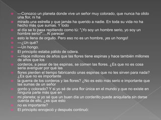    —Conozco un planeta donde vive un señor muy colorado, que nunca ha olido
    una flor, ni ha
   mirado una estrella y que jamás ha querido a nadie. En toda su vida no ha
    hecho más que sumas. Y todo
   el día se lo pasa repitiendo como tú: "¡Yo soy un hombre serio, yo soy un
    hombre serio!"… Al parecer
   esto le llena de orgullo. Pero eso no es un hombre, ¡es un hongo!
   —¿Un qué?
   —Un hongo.
   El principito estaba pálido de cólera.
   —Hace millones de años que las flores tiene espinas y hace también millones
    de años que los
   corderos, a pesar de las espinas, se comen las flores. ¿Es que no es cosa
    seria averiguar por qué las
   flores pierden el tiempo fabricando unas espinas que no les sirven para nada?
    ¿Es que no es importante
   la guerra de los corderos y las flores? ¿No es esto más serio e importante que
    las sumas de un señor
   gordo y colorado? Y si yo sé de una flor única en el mundo y que no existe en
    ninguna parte más que en
   mi planeta; si yo sé que un buen día un corderillo puede aniquilarla sin darse
    cuenta de ello, ¿es que esto
   no es importante?
   El principito enrojeció y después continuó:
 