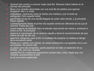    Aprendí bien pronto a conocer mejor esta flor. Siempre había habido en el
    planeta del principito
   flores muy simples adornadas con una sola fila de pétalos que apenas
    ocupaban sitio y a nadie
   molestaban. Aparecían entre la hierba una mañana y por la tarde se
    extinguían. Pero aquella había
   germinado un día de una semilla llegada de quién sabe dónde, y el principito
    había vigilado
   cuidadosamente desde el primer día aquella ramita tan diferente de las que él
    conocía. Podía ser una
   nueva especie de Baobab. Pero el arbusto cesó pronto de crecer y comenzó a
    echar su flor. El principito
   observó el crecimiento de un enorme capullo y tenía le convencimiento de que
    habría de salir de allí una
   aparición milagrosa; pero la flor no acababa de preparar su belleza al abrigo
    de su envoltura verde.
   Elegía con cuidado sus colores, se vestía lentamente y se ajustaba uno a uno
    sus pétalos. No quería salir
   ya ajada como las amapolas; quería aparecer en todo el esplendor de su
    belleza. ¡Ah, era muy coqueta
   aquella flor! Su misteriosa preparación duraba días y días. Hasta que una
    mañana, precisamente al salir
   el sol se mostró espléndida.
 