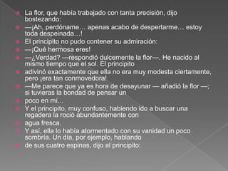    La flor, que había trabajado con tanta precisión, dijo
    bostezando:
   —¡Ah, perdóname… apenas acabo de despertarme… estoy
    toda despeinada…!
   El principito no pudo contener su admiración:
   —¡Qué hermosa eres!
   —¿Verdad? —respondió dulcemente la flor—. He nacido al
    mismo tiempo que el sol. El principito
   adivinó exactamente que ella no era muy modesta ciertamente,
    pero ¡era tan conmovedora!
   —Me parece que ya es hora de desayunar — añadió la flor —;
    si tuvieras la bondad de pensar un
   poco en mí...
   Y el principito, muy confuso, habiendo ido a buscar una
    regadera la roció abundantemente con
   agua fresca.
   Y así, ella lo había atormentado con su vanidad un poco
    sombría. Un día, por ejemplo, hablando
   de sus cuatro espinas, dijo al principito:
 