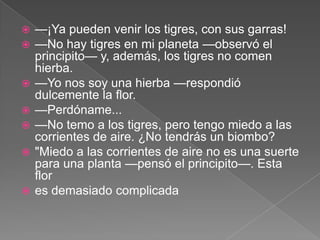    —¡Ya pueden venir los tigres, con sus garras!
   —No hay tigres en mi planeta —observó el
    principito— y, además, los tigres no comen
    hierba.
   —Yo nos soy una hierba —respondió
    dulcemente la flor.
   —Perdóname...
   —No temo a los tigres, pero tengo miedo a las
    corrientes de aire. ¿No tendrás un biombo?
   "Miedo a las corrientes de aire no es una suerte
    para una planta —pensó el principito—. Esta
    flor
   es demasiado complicada
 