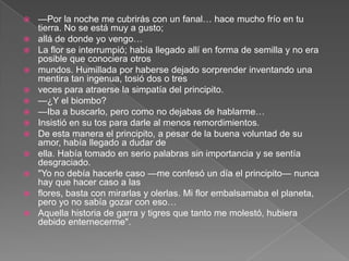    —Por la noche me cubrirás con un fanal… hace mucho frío en tu
    tierra. No se está muy a gusto;
   allá de donde yo vengo…
   La flor se interrumpió; había llegado allí en forma de semilla y no era
    posible que conociera otros
   mundos. Humillada por haberse dejado sorprender inventando una
    mentira tan ingenua, tosió dos o tres
   veces para atraerse la simpatía del principito.
   —¿Y el biombo?
   —Iba a buscarlo, pero como no dejabas de hablarme…
   Insistió en su tos para darle al menos remordimientos.
   De esta manera el principito, a pesar de la buena voluntad de su
    amor, había llegado a dudar de
   ella. Había tomado en serio palabras sin importancia y se sentía
    desgraciado.
   "Yo no debía hacerle caso —me confesó un día el principito— nunca
    hay que hacer caso a las
   flores, basta con mirarlas y olerlas. Mi flor embalsamaba el planeta,
    pero yo no sabía gozar con eso…
   Aquella historia de garra y tigres que tanto me molestó, hubiera
    debido enternecerme".
 