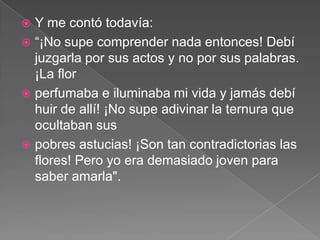  Y me contó todavía:
 “¡No supe comprender nada entonces! Debí
  juzgarla por sus actos y no por sus palabras.
  ¡La flor
 perfumaba e iluminaba mi vida y jamás debí
  huir de allí! ¡No supe adivinar la ternura que
  ocultaban sus
 pobres astucias! ¡Son tan contradictorias las
  flores! Pero yo era demasiado joven para
  saber amarla".
 