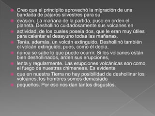    Creo que el principito aprovechó la migración de una
    bandada de pájaros silvestres para su
   evasión. La mañana de la partida, puso en orden el
    planeta. Deshollinó cuidadosamente sus volcanes en
   actividad, de los cuales poseía dos, que le eran muy útiles
    para calentar el desayuno todas las mañanas.
   Tenía, además, un volcán extinguido. Deshollinó también
    el volcán extinguido, pues, como él decía,
   nunca se sabe lo que puede ocurrir. Si los volcanes están
    bien deshollinados, arden sus erupciones,
   lenta y regularmente. Las erupciones volcánicas son como
    el fuego de nuestras chimeneas. Es evidente
   que en nuestra Tierra no hay posibilidad de deshollinar los
    volcanes; los hombres somos demasiado
   pequeños. Por eso nos dan tantos disgustos.
 