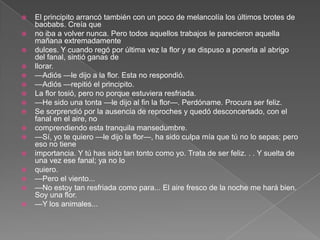    El principito arrancó también con un poco de melancolía los últimos brotes de
    baobabs. Creía que
   no iba a volver nunca. Pero todos aquellos trabajos le parecieron aquella
    mañana extremadamente
   dulces. Y cuando regó por última vez la flor y se dispuso a ponerla al abrigo
    del fanal, sintió ganas de
   llorar.
   —Adiós —le dijo a la flor. Esta no respondió.
   —Adiós —repitió el principito.
   La flor tosió, pero no porque estuviera resfriada.
   —He sido una tonta —le dijo al fin la flor—. Perdóname. Procura ser feliz.
   Se sorprendió por la ausencia de reproches y quedó desconcertado, con el
    fanal en el aire, no
   comprendiendo esta tranquila mansedumbre.
   —Sí, yo te quiero —le dijo la flor—, ha sido culpa mía que tú no lo sepas; pero
    eso no tiene
   importancia. Y tú has sido tan tonto como yo. Trata de ser feliz. . . Y suelta de
    una vez ese fanal; ya no lo
   quiero.
   —Pero el viento...
   —No estoy tan resfriada como para... El aire fresco de la noche me hará bien.
    Soy una flor.
   —Y los animales...
 