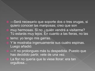    —Será necesario que soporte dos o tres orugas, si
    quiero conocer las mariposas; creo que son
   muy hermosas. Si no ¿quién vendrá a visitarme?
    Tú estarás muy lejos. En cuanto a las fieras, no las
   temo: yo tengo mis garras.
   Y le mostraba ingenuamente sus cuatro espinas.
    Luego añadió:
   —Y no prolongues más tu despedida. Puesto que
    has decidido partir, vete de una vez.
   La flor no quería que la viese llorar: era tan
    orgullosa...
 