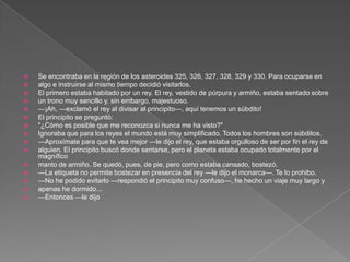    Se encontraba en la región de los asteroides 325, 326, 327, 328, 329 y 330. Para ocuparse en
   algo e instruirse al mismo tiempo decidió visitarlos.
   El primero estaba habitado por un rey. El rey, vestido de púrpura y armiño, estaba sentado sobre
   un trono muy sencillo y, sin embargo, majestuoso.
   —¡Ah, —exclamó el rey al divisar al principito—, aquí tenemos un súbdito!
   El principito se preguntó:
   "¿Cómo es posible que me reconozca si nunca me ha visto?"
   Ignoraba que para los reyes el mundo está muy simplificado. Todos los hombres son súbditos.
   —Aproxímate para que te vea mejor —le dijo el rey, que estaba orgulloso de ser por fin el rey de
   alguien. El principito buscó donde sentarse, pero el planeta estaba ocupado totalmente por el
    magnífico
   manto de armiño. Se quedó, pues, de pie, pero como estaba cansado, bostezó.
   —La etiqueta no permite bostezar en presencia del rey —le dijo el monarca—. Te lo prohibo.
   —No he podido evitarlo —respondió el principito muy confuso—, he hecho un viaje muy largo y
   apenas he dormido...
   —Entonces —le dijo
 