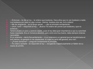    —Entonces —le dijo el rey— te ordeno que bosteces. Hace años que no veo bostezar a nadie.
   Los bostezos son para mí algo curioso. ¡Vamos, bosteza otra vez, te lo ordeno!
   —Me da vergüenza... ya no tengo ganas... —dijo el principito enrojeciendo.
   —¡Hum, hum! —respondió el rey—. ¡Bueno! Te ordeno tan pronto que bosteces y que no
   bosteces...
   Tartamudeaba un poco y parecía vejado, pues el rey daba gran importancia a que su autoridad
   fuese respetada. Era un monarca absoluto, pero como era muy bueno, daba siempre órdenes
   razonables.
   Si yo ordenara —decía frecuentemente—, si yo ordenara a un general que se transformara en
   ave marina y el general no me obedeciese, la culpa no sería del general, sino mía".
   —¿Puedo sentarme? —preguntó tímidamente el principito.
   —Te ordeno sentarte —le respondió el rey—, recogiendo majestuosamente un faldón de su
   manto de armiño
 