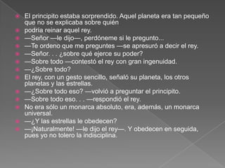    El principito estaba sorprendido. Aquel planeta era tan pequeño
    que no se explicaba sobre quién
   podría reinar aquel rey.
   —Señor —le dijo—, perdóneme si le pregunto...
   —Te ordeno que me preguntes —se apresuró a decir el rey.
   —Señor. . . ¿sobre qué ejerce su poder?
   —Sobre todo —contestó el rey con gran ingenuidad.
   —¿Sobre todo?
   El rey, con un gesto sencillo, señaló su planeta, los otros
    planetas y las estrellas.
   —¿Sobre todo eso? —volvió a preguntar el principito.
   —Sobre todo eso. . . —respondió el rey.
   No era sólo un monarca absoluto, era, además, un monarca
    universal.
   —¿Y las estrellas le obedecen?
   —¡Naturalmente! —le dijo el rey—. Y obedecen en seguida,
    pues yo no tolero la indisciplina.
 