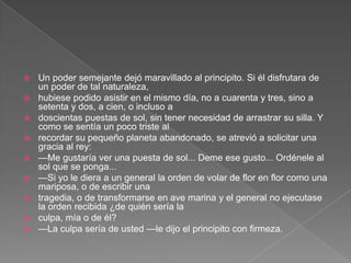    Un poder semejante dejó maravillado al principito. Si él disfrutara de
    un poder de tal naturaleza,
   hubiese podido asistir en el mismo día, no a cuarenta y tres, sino a
    setenta y dos, a cien, o incluso a
   doscientas puestas de sol, sin tener necesidad de arrastrar su silla. Y
    como se sentía un poco triste al
   recordar su pequeño planeta abandonado, se atrevió a solicitar una
    gracia al rey:
   —Me gustaría ver una puesta de sol... Deme ese gusto... Ordénele al
    sol que se ponga...
   —Si yo le diera a un general la orden de volar de flor en flor como una
    mariposa, o de escribir una
   tragedia, o de transformarse en ave marina y el general no ejecutase
    la orden recibida ¿de quién sería la
   culpa, mía o de él?
   —La culpa sería de usted —le dijo el principito con firmeza.
 