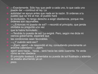    —Exactamente. Sólo hay que pedir a cada uno, lo que cada uno
    puede dar —continuó el rey. La
   autoridad se apoya antes que nada en la razón. Si ordenas a tu
    pueblo que se tire al mar, el pueblo hará
   la revolución. Yo tengo derecho a exigir obediencia, porque mis
    órdenes son razonables.
   —¿Entonces mi puesta de sol? —recordó el principito, que jamás
    olvidaba su pregunta una vez
   que la había formulado.
   —Tendrás tu puesta de sol. La exigiré. Pero, según me dicta mi
    ciencia gobernante, esperaré que
   las condiciones sean favorables.
   —¿Y cuándo será eso?
   —¡Ejem, ejem! —le respondió el rey, consultando previamente un
    enorme calendario—, ¡ejem,
   ejem! será hacia... hacia... será hacia las siete cuarenta. Ya verás
    cómo se me obedece.
   El principito bostezó. Lamentaba su puesta de sol frustrada y además
    se estaba aburriendo ya un
   poco.
 